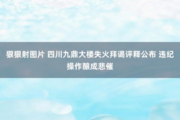 狠狠射图片 四川九鼎大楼失火拜谒评释公布 违纪操作酿成悲催