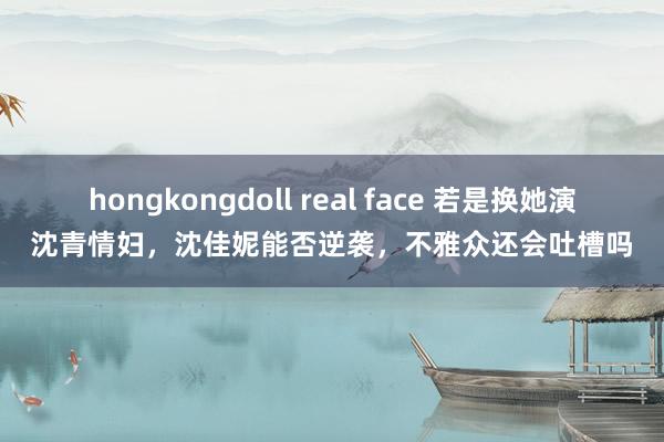 hongkongdoll real face 若是换她演沈青情妇，沈佳妮能否逆袭，不雅众还会吐槽吗