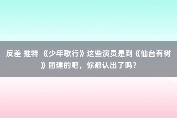 反差 推特 《少年歌行》这些演员是到《仙台有树》团建的吧，你都认出了吗？