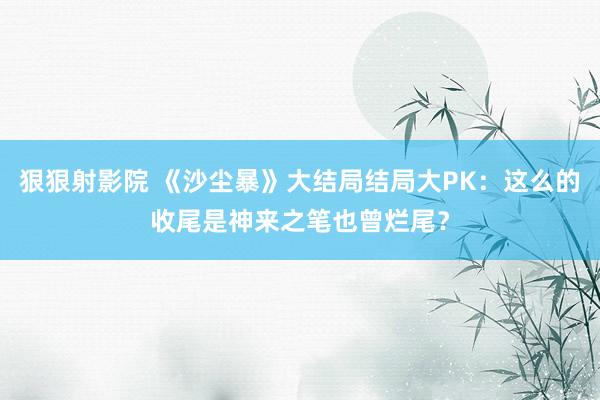 狠狠射影院 《沙尘暴》大结局结局大PK：这么的收尾是神来之笔也曾烂尾？