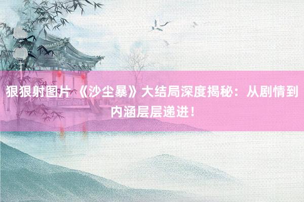狠狠射图片 《沙尘暴》大结局深度揭秘：从剧情到内涵层层递进！