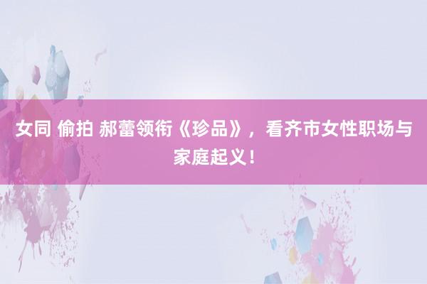 女同 偷拍 郝蕾领衔《珍品》，看齐市女性职场与家庭起义！