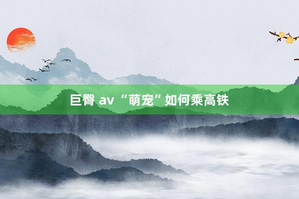巨臀 av “萌宠”如何乘高铁