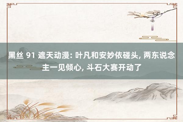 黑丝 91 遮天动漫: 叶凡和安妙依碰头, 两东说念主一见倾心, 斗石大赛开动了
