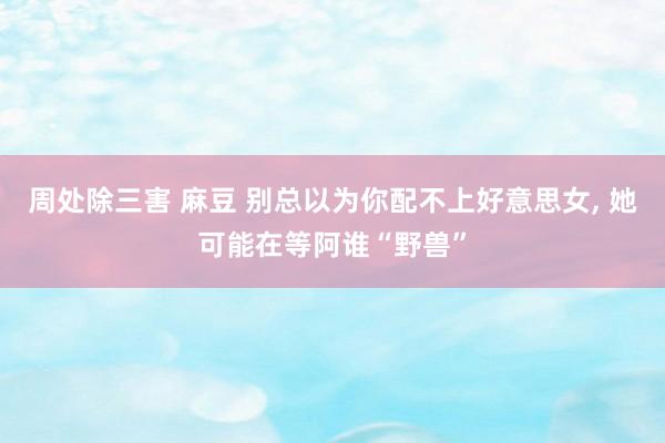 周处除三害 麻豆 别总以为你配不上好意思女, 她可能在等阿谁“野兽”