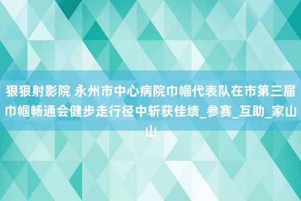 狠狠射影院 永州市中心病院巾帼代表队在市第三届巾帼畅通会健步走行径中斩获佳绩_参赛_互助_家山