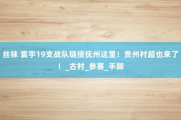 丝袜 寰宇19支战队链接抚州这里！贵州村超也来了！_古村_参赛_手脚