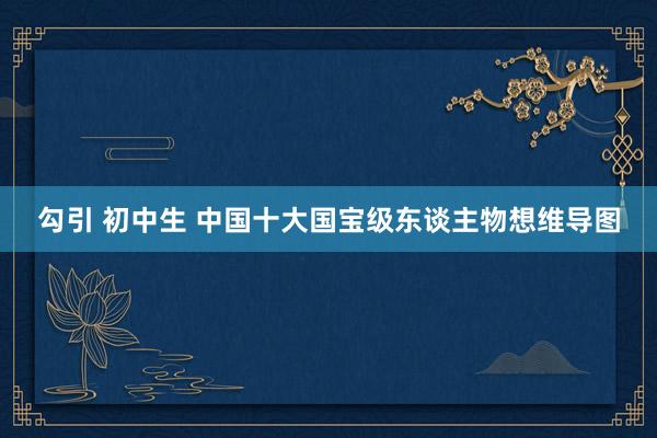 勾引 初中生 中国十大国宝级东谈主物想维导图
