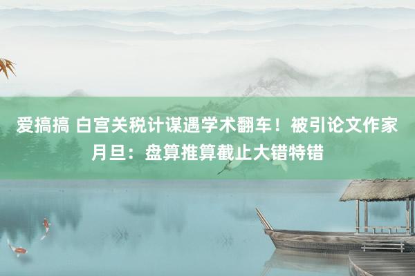 爱搞搞 白宫关税计谋遇学术翻车！被引论文作家月旦：盘算推算截止大错特错