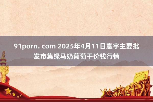 91porn. com 2025年4月11日寰宇主要批发市集绿马奶葡萄干价钱行情