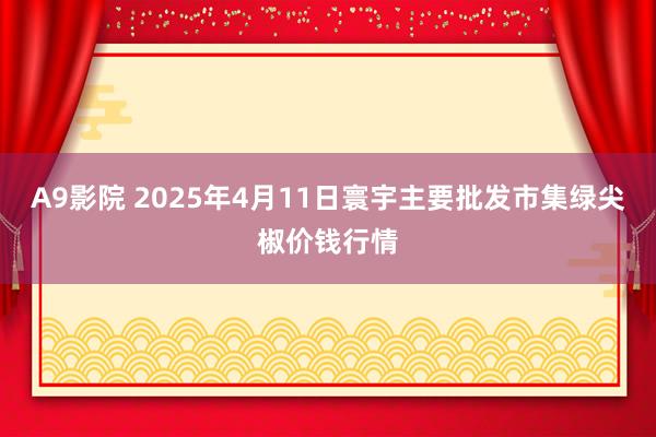 A9影院 2025年4月11日寰宇主要批发市集绿尖椒价钱行情