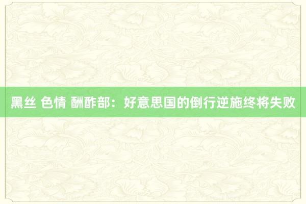 黑丝 色情 酬酢部：好意思国的倒行逆施终将失败