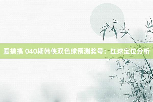 爱搞搞 040期韩侠双色球预测奖号：红球定位分析