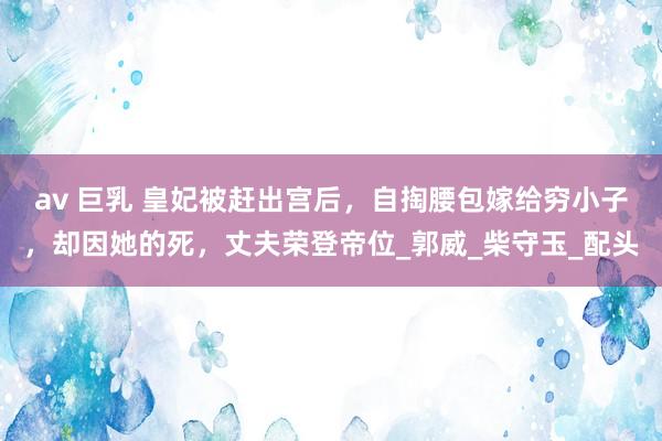 av 巨乳 皇妃被赶出宫后，自掏腰包嫁给穷小子，却因她的死，丈夫荣登帝位_郭威_柴守玉_配头