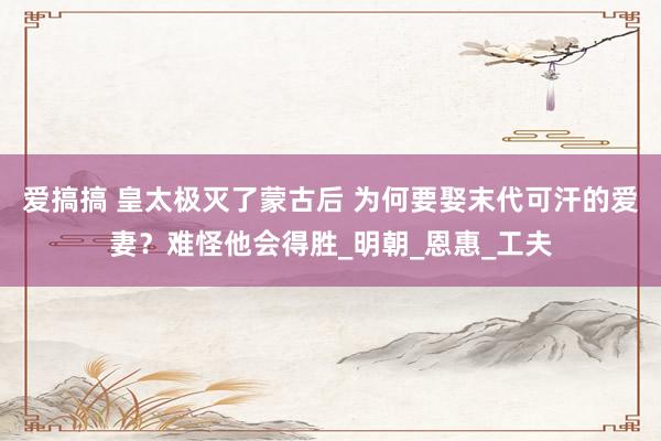 爱搞搞 皇太极灭了蒙古后 为何要娶末代可汗的爱妻？难怪他会得胜_明朝_恩惠_工夫