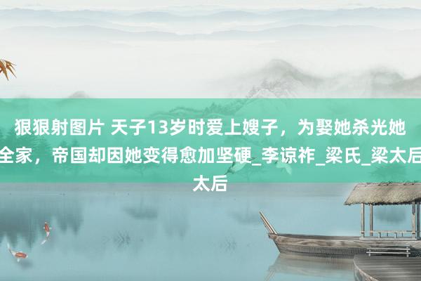 狠狠射图片 天子13岁时爱上嫂子，为娶她杀光她全家，帝国却因她变得愈加坚硬_李谅祚_梁氏_梁太后