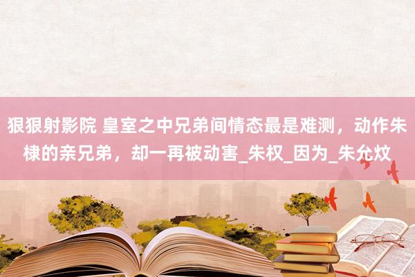 狠狠射影院 皇室之中兄弟间情态最是难测，动作朱棣的亲兄弟，却一再被动害_朱权_因为_朱允炆
