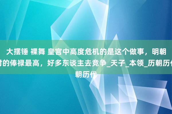 大摆锤 裸舞 皇宫中高度危机的是这个做事，明朝时的俸禄最高，好多东谈主去竞争_天子_本领_历朝历代