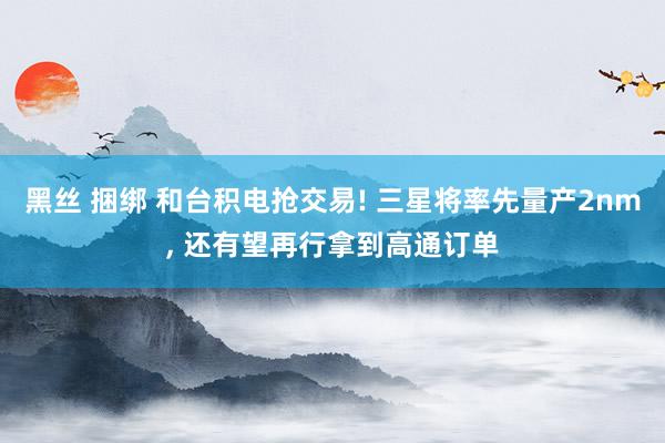 黑丝 捆绑 和台积电抢交易! 三星将率先量产2nm, 还有望再行拿到高通订单