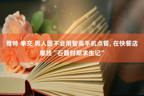 推特 拳交 男人因不会用智高手机点餐， 在快餐店献技“石器时期求生记”