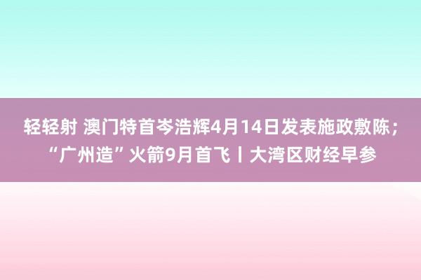 轻轻射 澳门特首岑浩辉4月14日发表施政敷陈；“广州造”火箭9月首飞丨大湾区财经早参