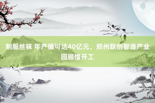 制服丝袜 年产值可达40亿元，郑州联创智造产业园顾惜开工