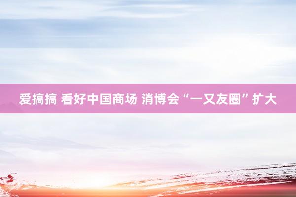 爱搞搞 看好中国商场 消博会“一又友圈”扩大