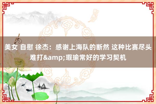 美女 自慰 徐杰：感谢上海队的断然 这种比赛尽头难打&瑕瑜常好的学习契机