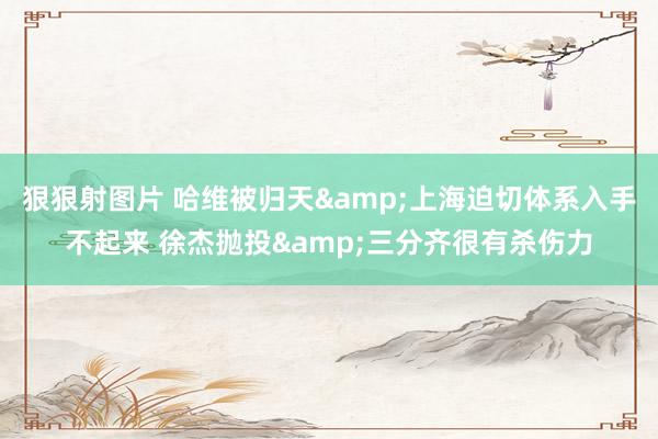 狠狠射图片 哈维被归天&上海迫切体系入手不起来 徐杰抛投&三分齐很有杀伤力