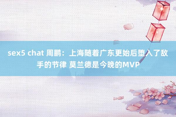 sex5 chat 周鹏：上海随着广东更始后堕入了敌手的节律 莫兰德是今晚的MVP