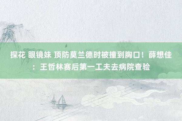 探花 眼镜妹 顶防莫兰德时被撞到胸口！薛想佳：王哲林赛后第一工夫去病院查验