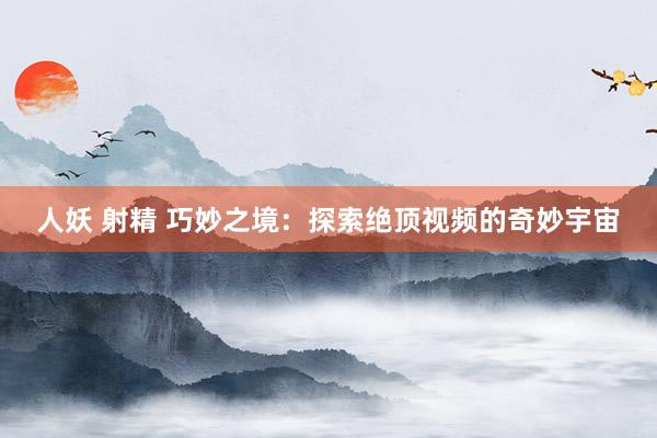 人妖 射精 巧妙之境：探索绝顶视频的奇妙宇宙