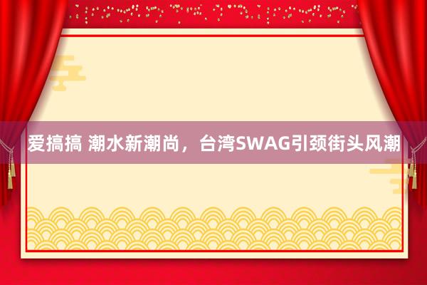 爱搞搞 潮水新潮尚，台湾SWAG引颈街头风潮