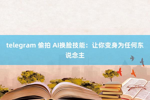 telegram 偷拍 AI换脸技能：让你变身为任何东说念主