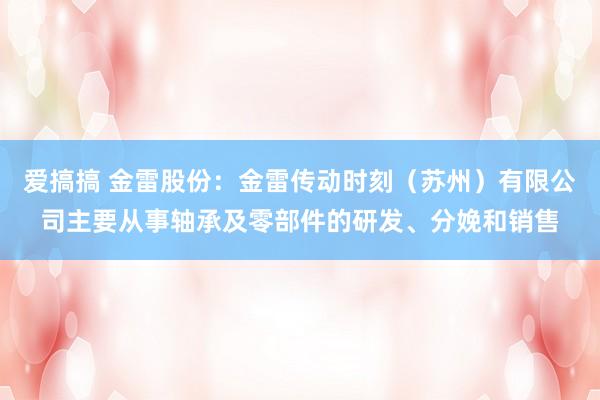 爱搞搞 金雷股份：金雷传动时刻（苏州）有限公司主要从事轴承及零部件的研发、分娩和销售