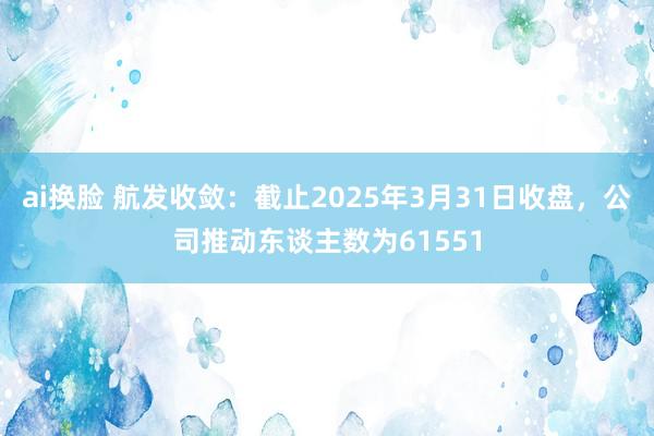 ai换脸 航发收敛：截止2025年3月31日收盘，公司推动东谈主数为61551