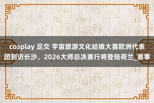 cosplay 足交 宇宙旅游文化姑娘大赛欧洲代表团到访长沙，2026大师总决赛行将登陆荷兰_赛事