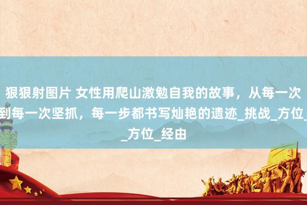 狠狠射图片 女性用爬山激勉自我的故事，从每一次停顿到每一次坚抓，每一步都书写灿艳的遗迹_挑战_方位_经由