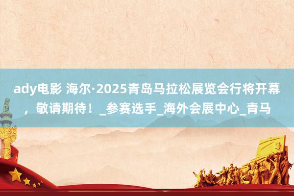 ady电影 海尔·2025青岛马拉松展览会行将开幕，敬请期待！_参赛选手_海外会展中心_青马