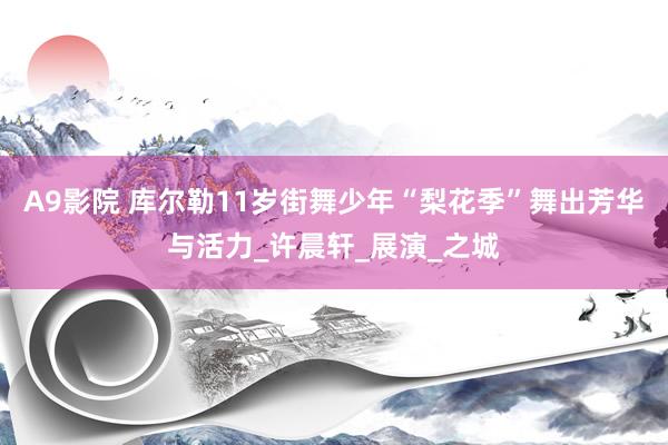 A9影院 库尔勒11岁街舞少年“梨花季”舞出芳华与活力_许晨轩_展演_之城