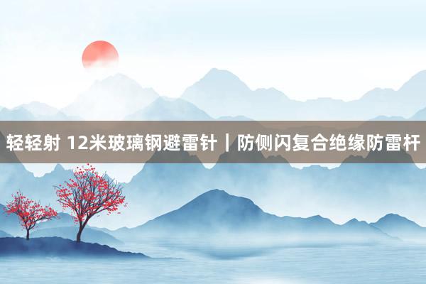 轻轻射 12米玻璃钢避雷针｜防侧闪复合绝缘防雷杆