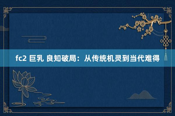 fc2 巨乳 良知破局：从传统机灵到当代难得