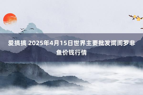 爱搞搞 2025年4月15日世界主要批发阛阓罗非鱼价钱行情