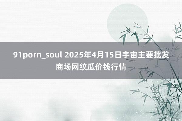 91porn_soul 2025年4月15日宇宙主要批发商场网纹瓜价钱行情