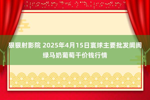 狠狠射影院 2025年4月15日寰球主要批发阛阓绿马奶葡萄干价钱行情