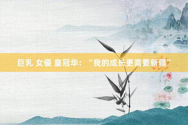 巨乳 女優 皇冠华：“我的成长更需要新疆”