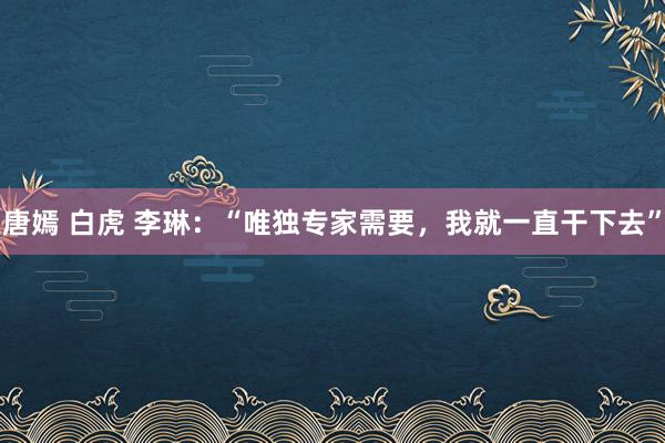 唐嫣 白虎 李琳：“唯独专家需要，我就一直干下去”