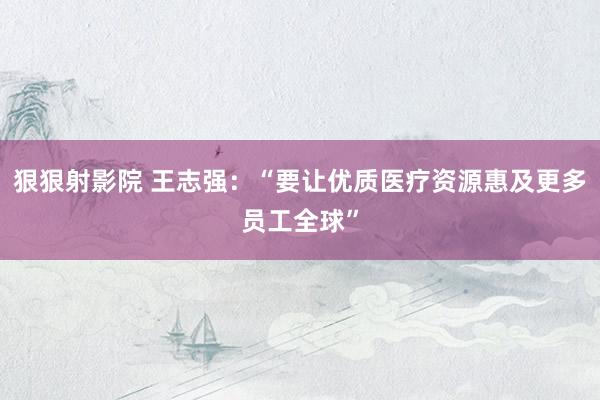 狠狠射影院 王志强：“要让优质医疗资源惠及更多员工全球”