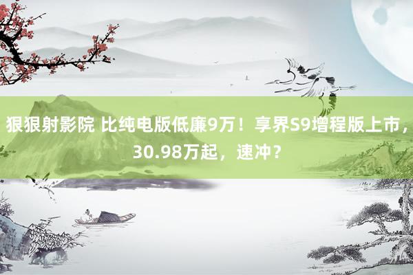 狠狠射影院 比纯电版低廉9万！享界S9增程版上市，30.98万起，速冲？