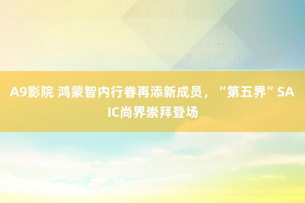 A9影院 鸿蒙智内行眷再添新成员，“第五界”SAIC尚界崇拜登场